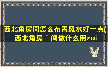 西北角房间怎么布置风水好一点(西北角房 ☘ 间做什么用zui
好)